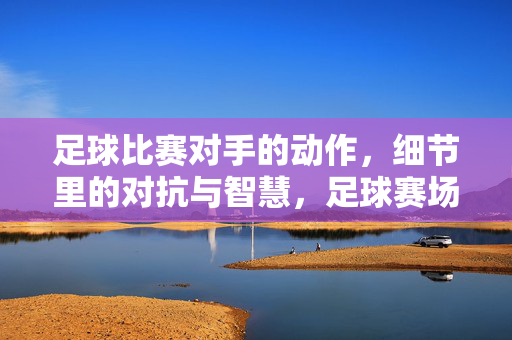 足球比赛对手的动作，细节里的对抗与智慧，足球赛场，对手动作里的对抗与智慧