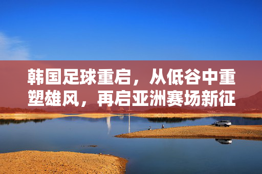 韩国足球重启，从低谷中重塑雄风，再启亚洲赛场新征程，韩国足球重启，从低谷重塑雄风，再启亚洲赛场新征程