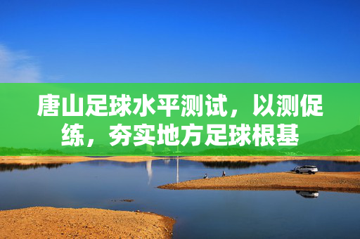 唐山足球水平测试，以测促练，夯实地方足球根基