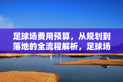 足球场费用预算，从规划到落地的全流程解析，足球场费用预算，从规划到落地的全流程解析