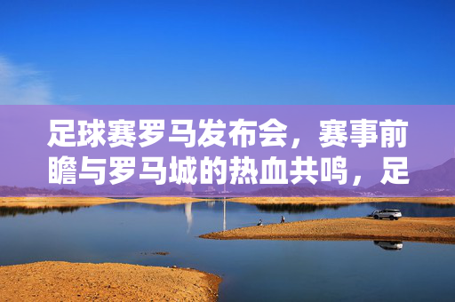 足球赛罗马发布会，赛事前瞻与罗马城的热血共鸣，足球赛罗马发布会，赛事前瞻与罗马城的热血共鸣