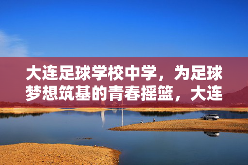 大连足球学校中学，为足球梦想筑基的青春摇篮，大连足球学校中学，为足球梦想筑基的青春摇篮