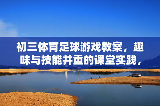 初三体育足球游戏教案，趣味与技能并重的课堂实践，初三体育足球游戏教案，趣味与技能并重的课堂实践