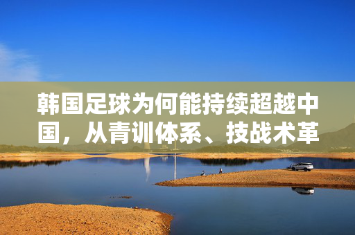 韩国足球为何能持续超越中国，从青训体系、技战术革新到社会文化支持的全方位剖析，韩国足球为何能持续超越中国，从青训体系、技战术革新到社会文化支持的全方位解析