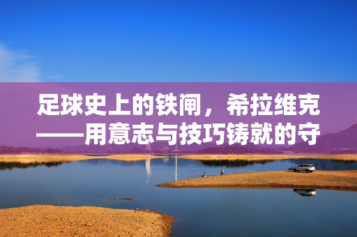 足球史上的铁闸，希拉维克——用意志与技巧铸就的守门传奇，足球史上的铁闸，希拉维克——用意志与技巧铸就的守门传奇
