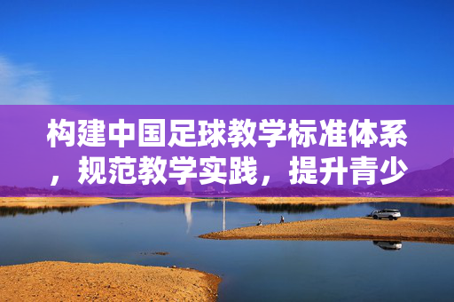 构建中国足球教学标准体系，规范教学实践，提升青少年足球人才培养质量，构建中国足球教学标准体系，规范教学实践，提升青少年足球人才培养质量