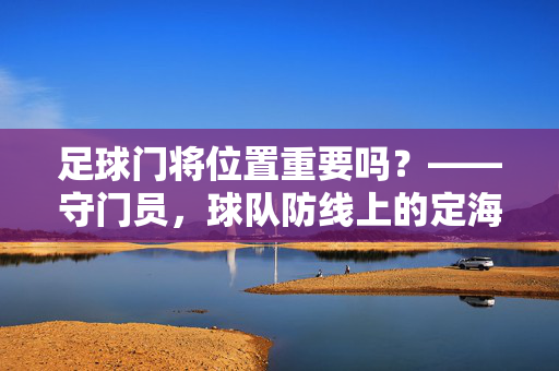 足球门将位置重要吗？——守门员，球队防线上的定海神针与战术核心，足球门将位置重要吗？——守门员，球队防线上的定海神针与战术核心
