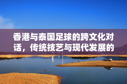 香港与泰国足球的跨文化对话，传统技艺与现代发展的交融，香港与泰国足球的跨文化对话，传统技艺与现代发展的交融