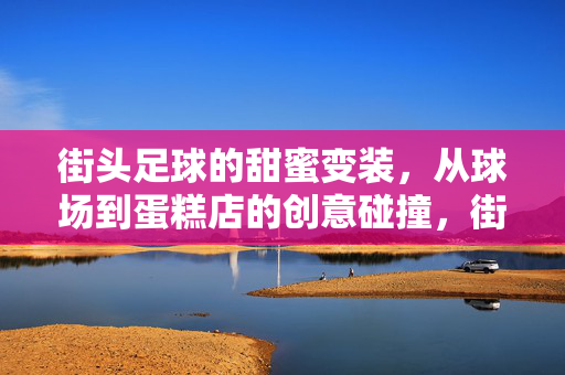 街头足球的甜蜜变装，从球场到蛋糕店的创意碰撞，街头足球的甜蜜变装，从球场到蛋糕店的创意碰撞