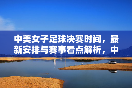 中美女子足球决赛时间，最新安排与赛事看点解析，中美女子足球决赛最新时间安排与赛事看点解析