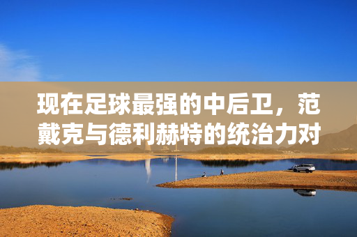 现在足球最强的中后卫，范戴克与德利赫特的统治力对决，范戴克与德利赫特，当今足球最强中后卫的统治力对决