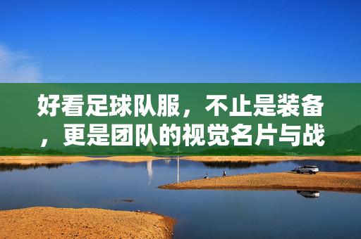 好看足球队服，不止是装备，更是团队的视觉名片与战斗宣言，好看足球队服，不止是装备，更是团队的视觉名片与战斗宣言