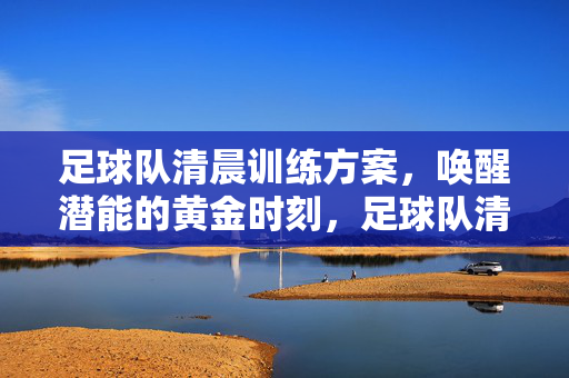 足球队清晨训练方案，唤醒潜能的黄金时刻，足球队清晨训练方案，唤醒潜能的黄金时刻