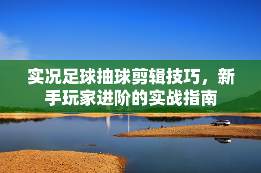 实况足球抽球剪辑技巧，新手玩家进阶的实战指南