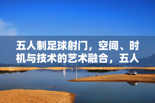 五人制足球射门，空间、时机与技术的艺术融合，五人制足球射门，空间、时机与技术的艺术融合