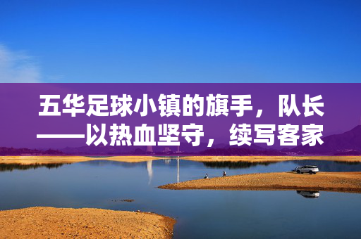五华足球小镇的旗手，队长——以热血坚守，续写客家足球的传承与荣光，五华足球小镇的旗手，队长——以热血坚守，续写客家足球的传承与荣光
