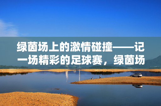 绿茵场上的激情碰撞——记一场精彩的足球赛，绿茵场上的激情碰撞——记一场精彩的足球赛