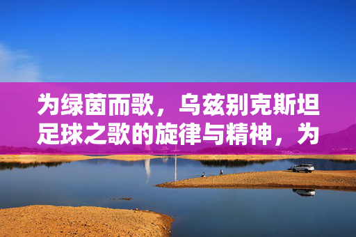 为绿茵而歌,乌兹别克斯坦足球之歌的旋律与精神,为绿茵而歌,乌兹别克斯坦足球之歌的旋律与精神