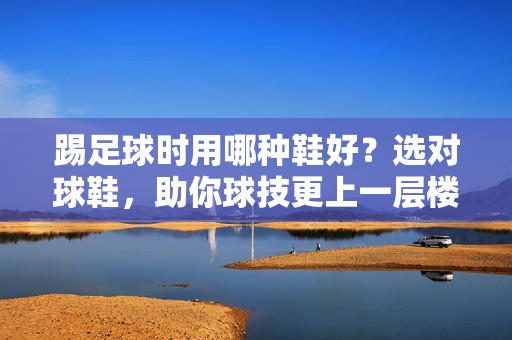 踢足球时用哪种鞋好？选对球鞋，助你球技更上一层楼，踢足球时用哪种鞋好？选对球鞋，助你球技更上一层楼
