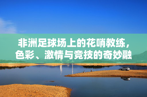 非洲足球场上的花哨教练，色彩、激情与竞技的奇妙融合，非洲足球场上的花哨教练，色彩、激情与竞技的奇妙融合