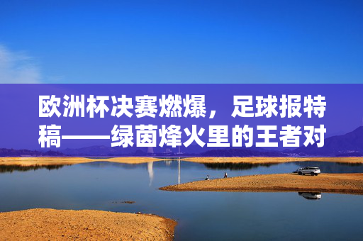 欧洲杯决赛燃爆，足球报特稿——绿茵烽火里的王者对决与时代共鸣，欧洲杯决赛燃爆，足球报特稿——绿茵烽火里的王者对决与时代共鸣