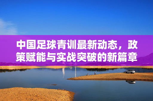 中国足球青训最新动态，政策赋能与实战突破的新篇章，中国足球青训最新动态，政策赋能与实战突破的新篇章