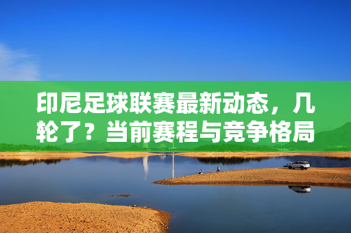 印尼足球联赛最新动态，几轮了？当前赛程与竞争格局解析，印尼足球联赛最新动态，几轮了？当前赛程与竞争格局解析