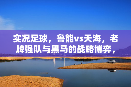实况足球，鲁能vs天海，老牌强队与黑马的战略博弈，进球瞬间点燃赛场激情