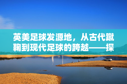 英美足球发源地，从古代蹴鞠到现代足球的跨越——探寻足球运动的起源与演变，英美足球发源地，从古代蹴鞠到现代足球的跨越——探寻足球运动的起源与演变