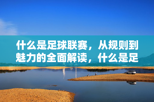 什么是足球联赛，从规则到魅力的全面解读，什么是足球联赛，从规则到魅力的全面解读