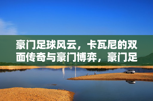 豪门足球风云，卡瓦尼的双面传奇与豪门博弈，豪门足球风云，卡瓦尼的双面传奇与豪门博弈