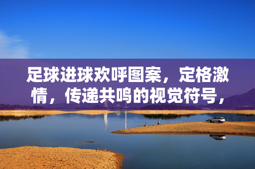 足球进球欢呼图案，定格激情，传递共鸣的视觉符号，足球进球欢呼图案，定格激情，传递共鸣的视觉符号