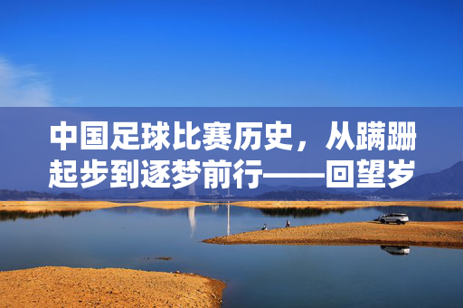 中国足球比赛历史，从蹒跚起步到逐梦前行——回望岁月，探寻征程，中国足球比赛历史，从蹒跚起步到逐梦前行——回望岁月，探寻征程