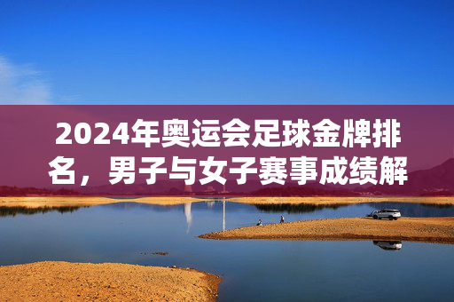 2024年奥运会足球金牌排名，男子与女子赛事成绩解析，2024年奥运会足球金牌排名，男子与女子赛事成绩解析