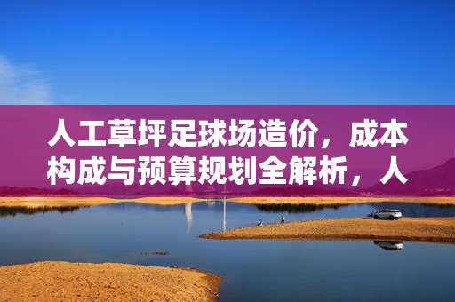 人工草坪足球场造价，成本构成与预算规划全解析，人工草坪足球场造价，成本构成与预算规划全解析