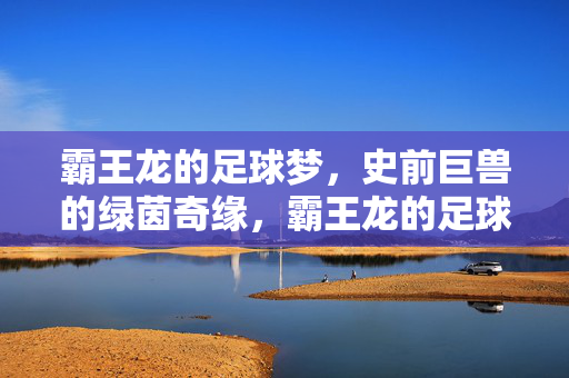 霸王龙的足球梦，史前巨兽的绿茵奇缘，霸王龙的足球梦，史前巨兽的绿茵奇缘