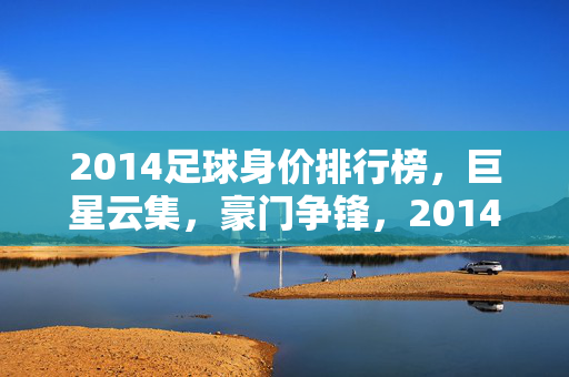 2014足球身价排行榜,巨星云集,豪门争锋,2014足球身价排行榜,巨星云集,豪门争锋