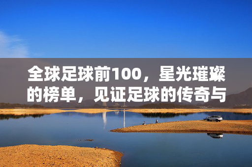 全球足球前100，星光璀璨的榜单，见证足球的传奇与时代，全球足球前100，星光璀璨的榜单，见证足球的传奇与时代