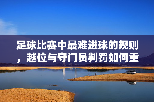 足球比赛中最难进球的规则，越位与守门员判罚如何重塑进攻难度？足球比赛中最难进球的规则，越位与守门员判罚如何重塑进攻难度？