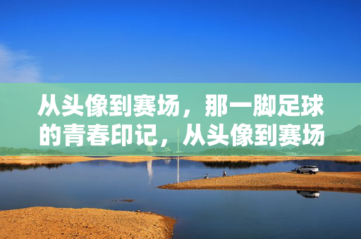 从头像到赛场，那一脚足球的青春印记，从头像到赛场，那一脚足球的青春印记