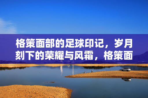 格策面部的足球印记，岁月刻下的荣耀与风霜，格策面部的足球印记，岁月刻下的荣耀与风霜
