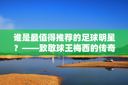 谁是最值得推荐的足球明星？——致敬球王梅西的传奇之旅，谁是最值得推荐的足球明星？——致敬球王梅西的传奇之旅