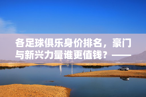 各足球俱乐身价排名，豪门与新兴力量谁更值钱？——解析全球顶级俱乐部转会市场价值，各足球俱乐身价排名，豪门与新兴力量谁更值钱？——解析全球顶级俱乐部转会市场价值