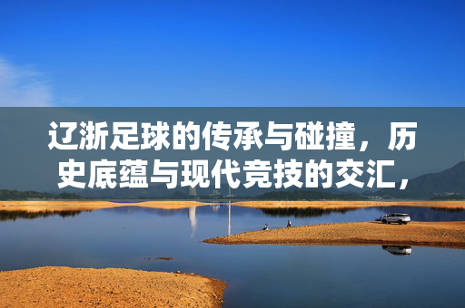 辽浙足球的传承与碰撞，历史底蕴与现代竞技的交汇，辽浙足球的传承与碰撞，历史底蕴与现代竞技的交汇