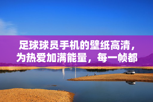 足球球员手机的壁纸高清，为热爱加满能量，每一帧都是球场激情的定格，足球球员手机壁纸高清，为热爱加满能量，每一帧都是球场激情的定格