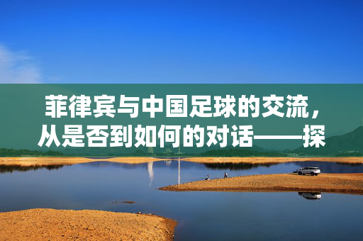 菲律宾与中国足球的交流，从是否到如何的对话——探讨两国足球互动的现状与未来，菲律宾与中国足球的交流，从是否到如何——探讨两国足球互动的现状与未来