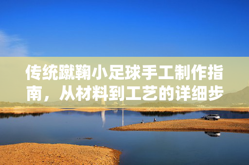 传统蹴鞠小足球手工制作指南，从材料到工艺的详细步骤，传统蹴鞠小足球手工制作全攻略，从材料到工艺的详细步骤