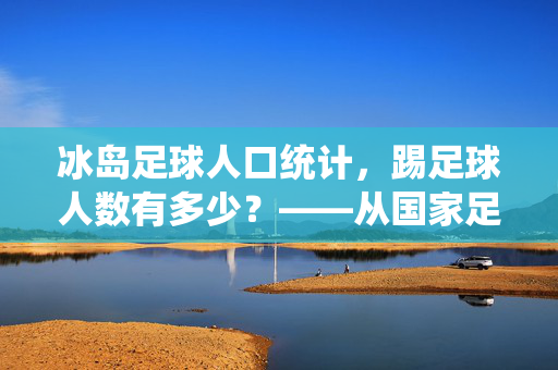 冰岛足球人口统计，踢足球人数有多少？——从国家足球文化到参与度分析，冰岛足球人口统计，踢足球人数与国家足球文化参与度分析
