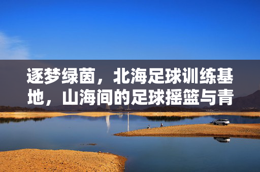 逐梦绿茵，北海足球训练基地，山海间的足球摇篮与青春力量，逐梦绿茵，北海足球训练基地，山海间的足球摇篮与青春力量