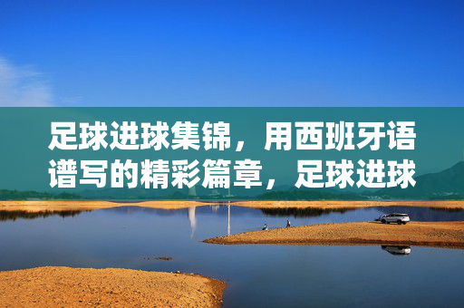 足球进球集锦，用西班牙语谱写的精彩篇章，足球进球集锦，用西班牙语谱写的精彩篇章